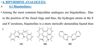 • 4. BIPYRIDINE ANALOGUES:
 4.1 Biquinolines:
• Among the most common bipyridine analogues are biquinolines.. Due
to the position of the fused rings and thus, the hydrogen atoms at the 8
and 8’ positions, biquinoline is a more sterically demanding ligand than
bipyridine
 