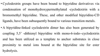 • Cyclodextrin groups have been bound to bipyridine derivatives via
condensation of monohydroxypermethylated -cyclodextrin with a
bromomethyl bipyridine. These, and other modified bipyridine-CD
ligands, have been subsequently bound to various transition metals.
• A bipyridine-linked cyclodextrin dimer has also been generated by
coupling 5,5’ -dithienyl bipyridine with mono-6-iodo--cyclodextrin
and has been utilized as a template to anchor substrates in close
proximity to metal ions bound at the bipyridine site for ester
hydrolysis.
 