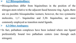  4.2 Biisoquinolines:
• Biisoquinolines differ from biquinolines in the position of the
nitrogen atom relative to the adjacent fused benzene ring. Again, there
are six possible biisoquinoline isomers; however, the two symmetric
molecules, 1,1’- biquinoline and 3,30- biquinoline, are most
commonly employed as transition metal ligands.
 4.3 Other Analogues:
• In fact, palladium complexes have been isolated where one ligand
preferentially bound two palladium centers (one through each
nitrogen).
 