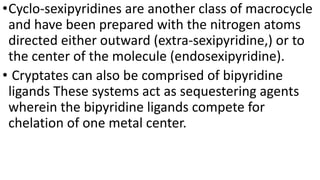 •Cyclo-sexipyridines are another class of macrocycle
and have been prepared with the nitrogen atoms
directed either outward (extra-sexipyridine,) or to
the center of the molecule (endosexipyridine).
• Cryptates can also be comprised of bipyridine
ligands These systems act as sequestering agents
wherein the bipyridine ligands compete for
chelation of one metal center.
 