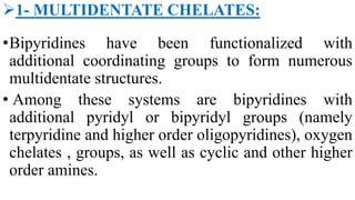 1- MULTIDENTATE CHELATES:
•Bipyridines have been functionalized with
additional coordinating groups to form numerous
multidentate structures.
• Among these systems are bipyridines with
additional pyridyl or bipyridyl groups (namely
terpyridine and higher order oligopyridines), oxygen
chelates , groups, as well as cyclic and other higher
order amines.
 