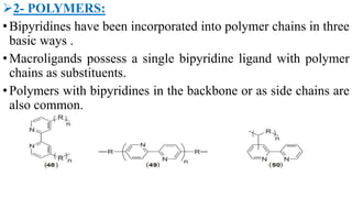 2- POLYMERS:
•Bipyridines have been incorporated into polymer chains in three
basic ways .
•Macroligands possess a single bipyridine ligand with polymer
chains as substituents.
•Polymers with bipyridines in the backbone or as side chains are
also common.
 