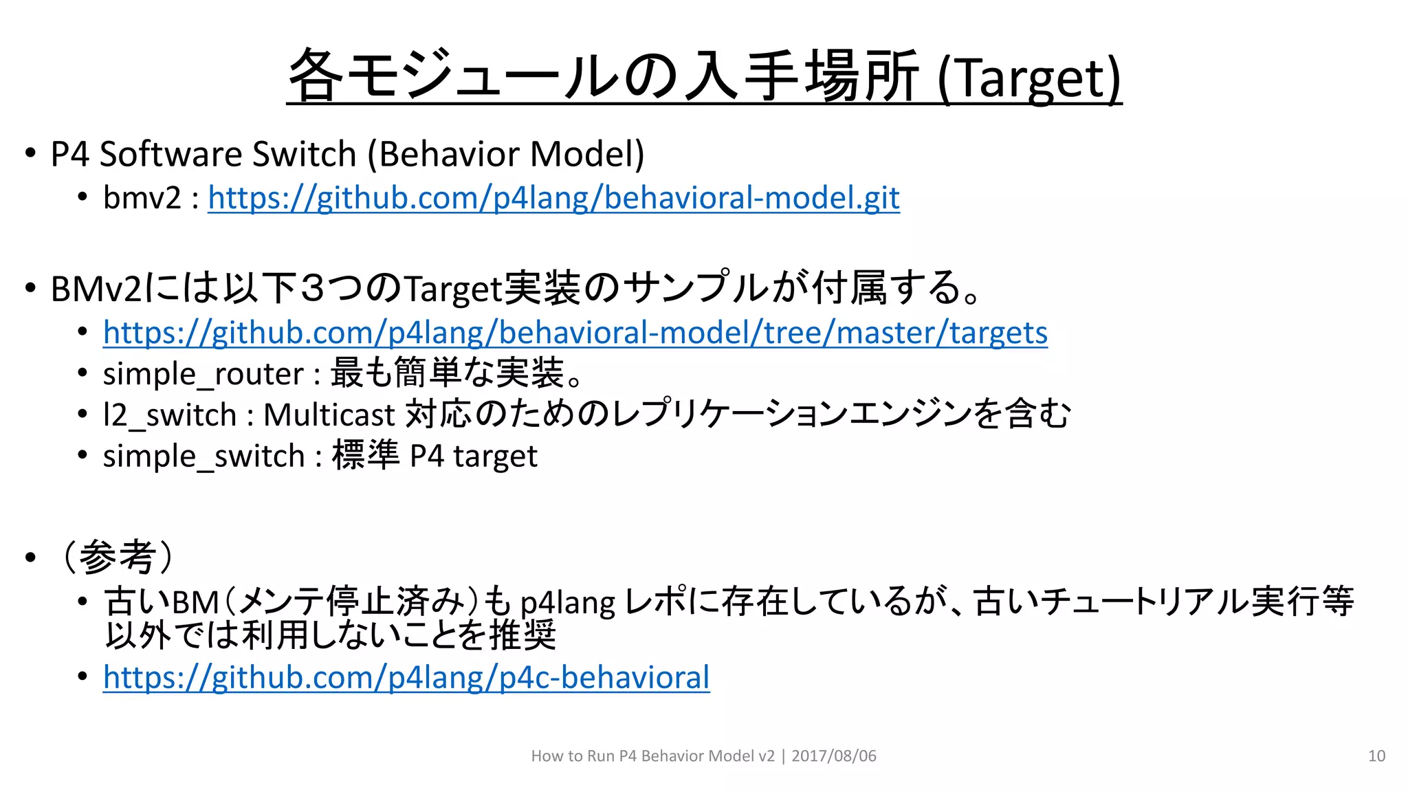 • P4 Software Switch (Behavior Model)
• bmv2 : https://github.com/p4lang/behavioral-model.git
• BMv2には以下３つのTarget実装のサンプルが付属する。
• https://github.com/p4lang/behavioral-model/tree/master/targets
• simple_router : 最も簡単な実装。
• l2_switch : Multicast 対応のためのレプリケーションエンジンを含む
• simple_switch : 標準 P4 target
• （参考）
• 古いBM（メンテ停止済み）も p4lang レポに存在しているが、古いチュートリアル実行等
以外では利用しないことを推奨
• https://github.com/p4lang/p4c-behavioral
How to Run P4 Behavior Model v2 | 2017/08/06 10
各モジュールの入手場所 (Target)
 