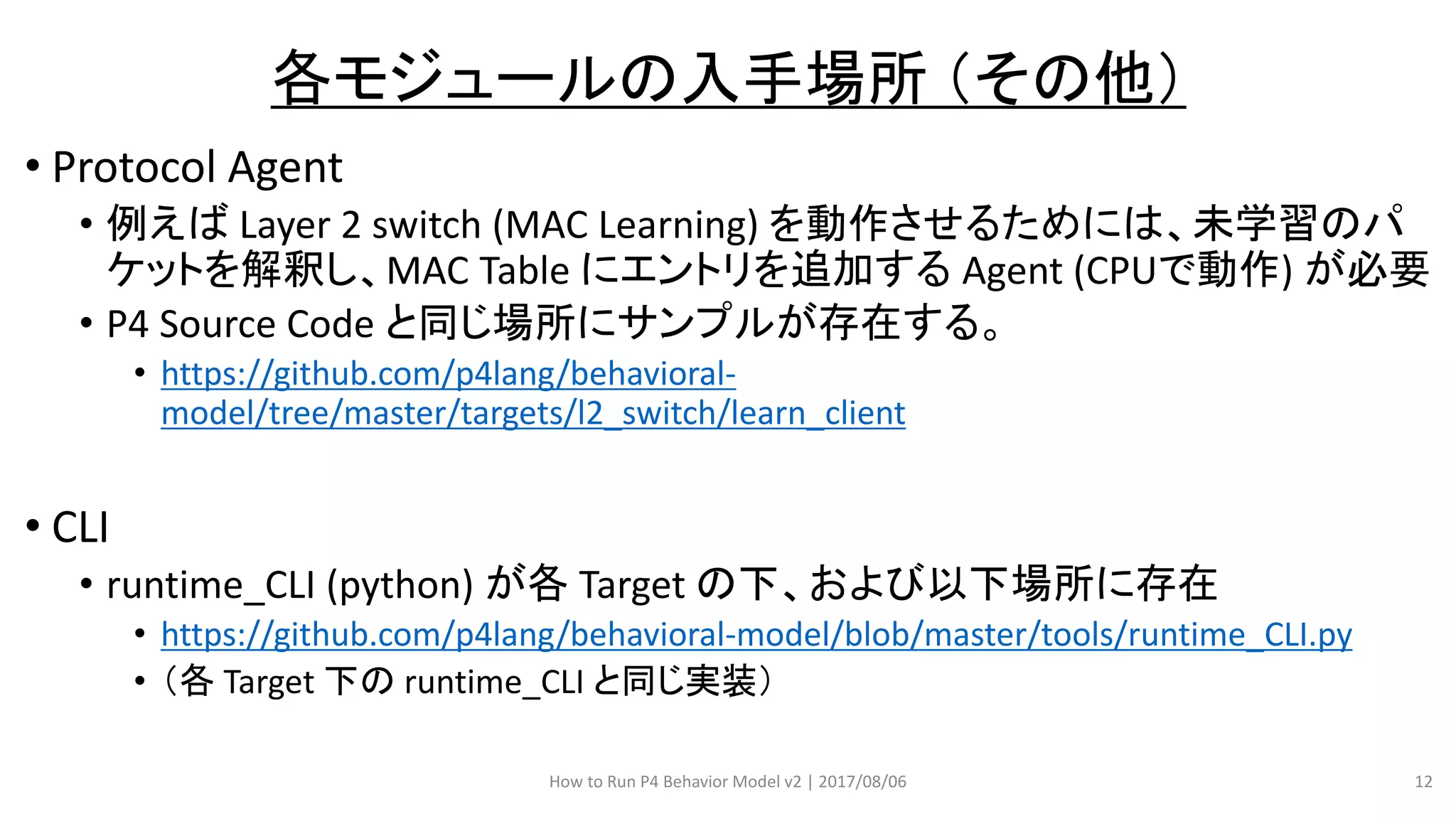 • Protocol Agent
• 例えば Layer 2 switch (MAC Learning) を動作させるためには、未学習のパ
ケットを解釈し、MAC Table にエントリを追加する Agent (CPUで動作) が必要
• P4 Source Code と同じ場所にサンプルが存在する。
• https://github.com/p4lang/behavioral-
model/tree/master/targets/l2_switch/learn_client
• CLI
• runtime_CLI (python) が各 Target の下、および以下場所に存在
• https://github.com/p4lang/behavioral-model/blob/master/tools/runtime_CLI.py
• （各 Target 下の runtime_CLI と同じ実装）
How to Run P4 Behavior Model v2 | 2017/08/06 12
各モジュールの入手場所 （その他）
 