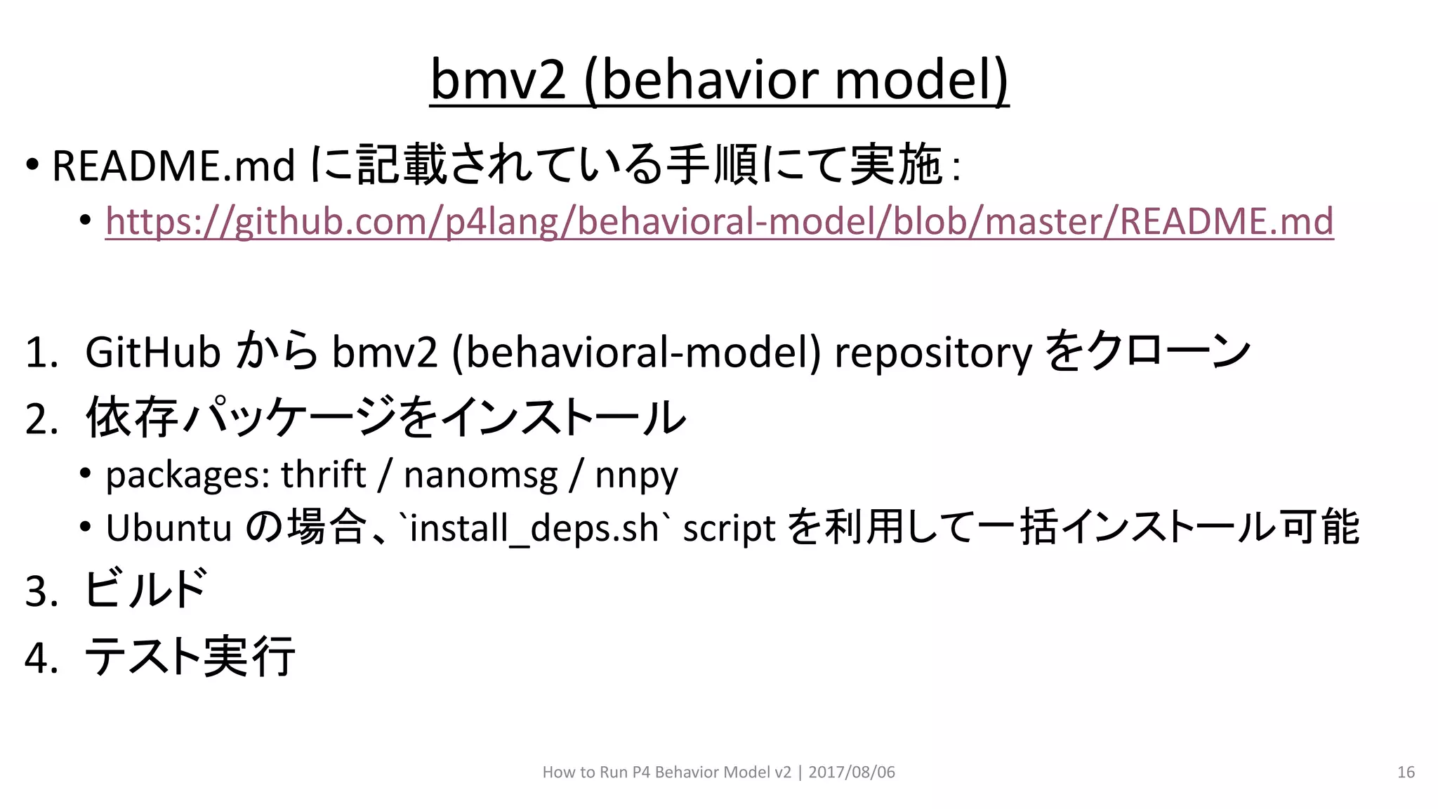 • README.md に記載されている手順にて実施：
• https://github.com/p4lang/behavioral-model/blob/master/README.md
1. GitHub から bmv2 (behavioral-model) repository をクローン
2. 依存パッケージをインストール
• packages: thrift / nanomsg / nnpy
• Ubuntu の場合、`install_deps.sh` script を利用して一括インストール可能
3. ビルド
4. テスト実行
How to Run P4 Behavior Model v2 | 2017/08/06 16
bmv2 (behavior model)
 