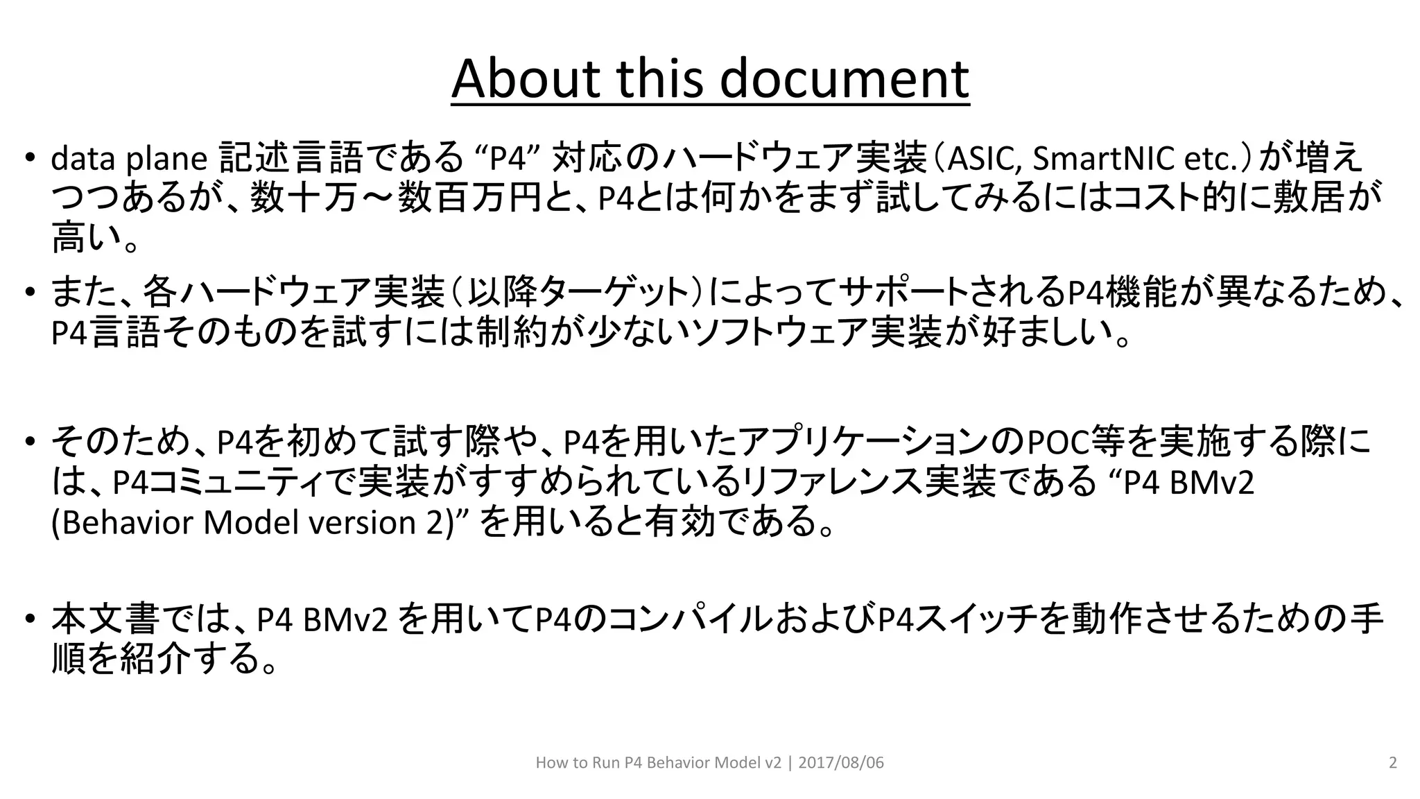 • data plane 記述言語である “P4” 対応のハードウェア実装（ASIC, SmartNIC etc.）が増え
つつあるが、数十万～数百万円と、P4とは何かをまず試してみるにはコスト的に敷居が
高い。
• また、各ハードウェア実装（以降ターゲット）によってサポートされるP4機能が異なるため、
P4言語そのものを試すには制約が少ないソフトウェア実装が好ましい。
• そのため、P4を初めて試す際や、P4を用いたアプリケーションのPOC等を実施する際に
は、P4コミュニティで実装がすすめられているリファレンス実装である “P4 BMv2
(Behavior Model version 2)” を用いると有効である。
• 本文書では、P4 BMv2 を用いてP4のコンパイルおよびP4スイッチを動作させるための手
順を紹介する。
About this document
How to Run P4 Behavior Model v2 | 2017/08/06 2
 
