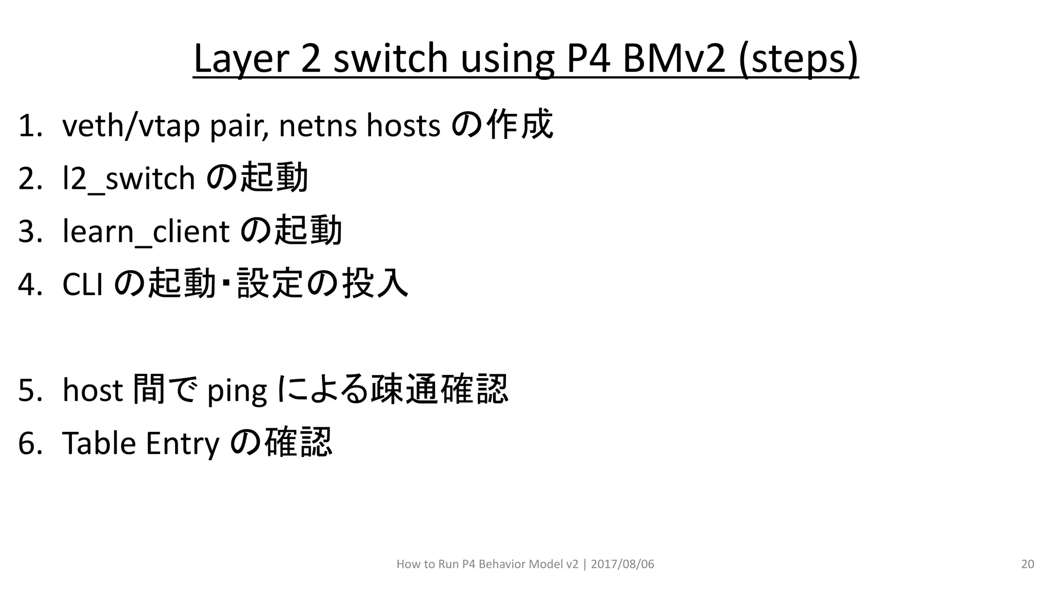 1. veth/vtap pair, netns hosts の作成
2. l2_switch の起動
3. learn_client の起動
4. CLI の起動・設定の投入
5. host 間で ping による疎通確認
6. Table Entry の確認
How to Run P4 Behavior Model v2 | 2017/08/06 20
Layer 2 switch using P4 BMv2 (steps)
 