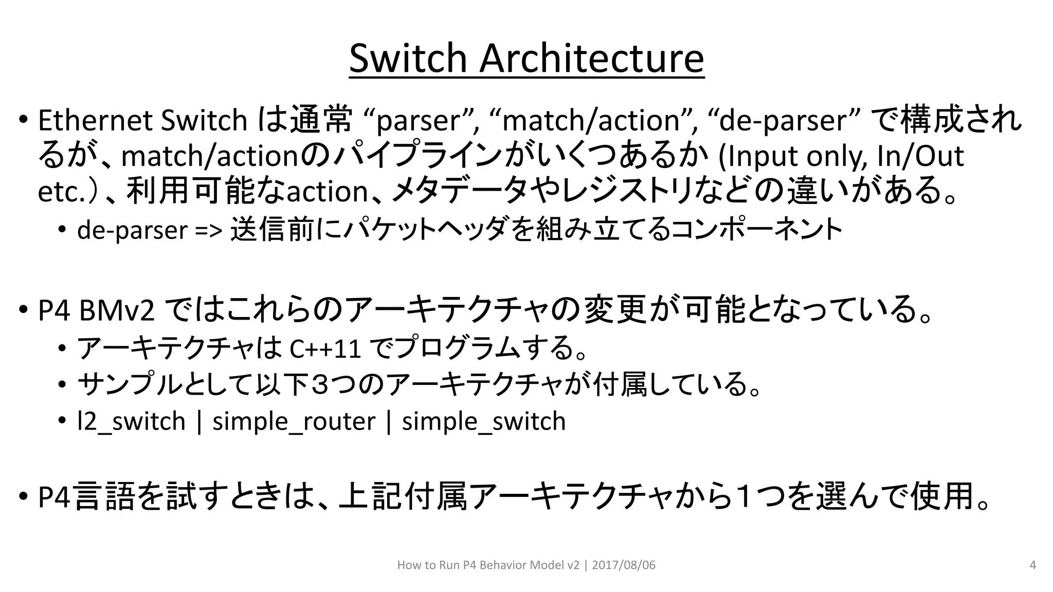 • Ethernet Switch は通常 “parser”, “match/action”, “de-parser” で構成され
るが、match/actionのパイプラインがいくつあるか (Input only, In/Out
etc.）、利用可能なaction、メタデータやレジストリなどの違いがある。
• de-parser => 送信前にパケットヘッダを組み立てるコンポーネント
• P4 BMv2 ではこれらのアーキテクチャの変更が可能となっている。
• アーキテクチャは C++11 でプログラムする。
• サンプルとして以下３つのアーキテクチャが付属している。
• l2_switch | simple_router | simple_switch
• P4言語を試すときは、上記付属アーキテクチャから１つを選んで使用。
How to Run P4 Behavior Model v2 | 2017/08/06 4
Switch Architecture
 