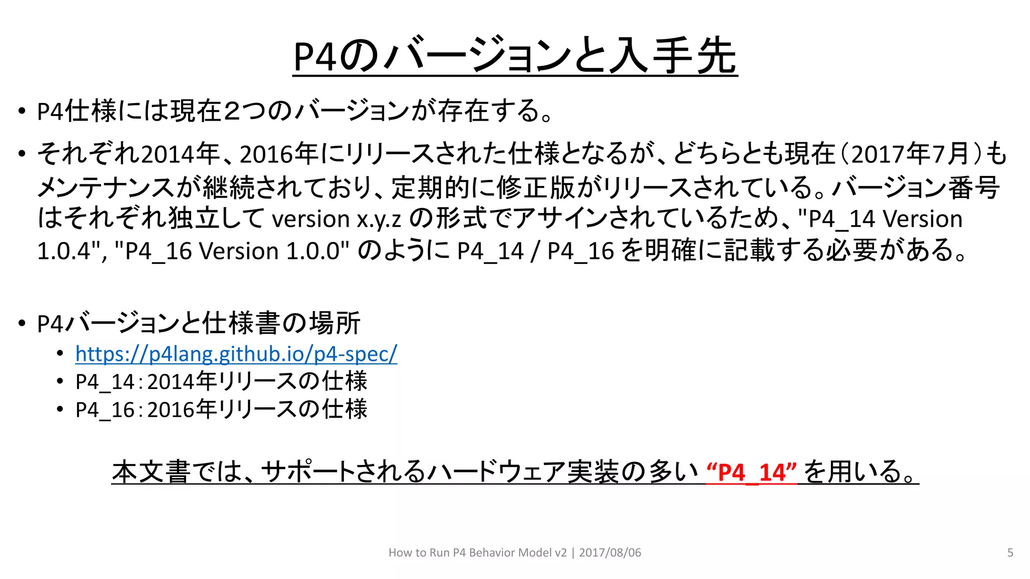 • P4仕様には現在２つのバージョンが存在する。
• それぞれ2014年、2016年にリリースされた仕様となるが、どちらとも現在（2017年7月）も
メンテナンスが継続されており、定期的に修正版がリリースされている。バージョン番号
はそれぞれ独立して version x.y.z の形式でアサインされているため、"P4_14 Version
1.0.4", "P4_16 Version 1.0.0" のように P4_14 / P4_16 を明確に記載する必要がある。
• P4バージョンと仕様書の場所
• https://p4lang.github.io/p4-spec/
• P4_14：2014年リリースの仕様
• P4_16：2016年リリースの仕様
本文書では、サポートされるハードウェア実装の多い “P4_14” を用いる。
How to Run P4 Behavior Model v2 | 2017/08/06 5
P4のバージョンと入手先
 
