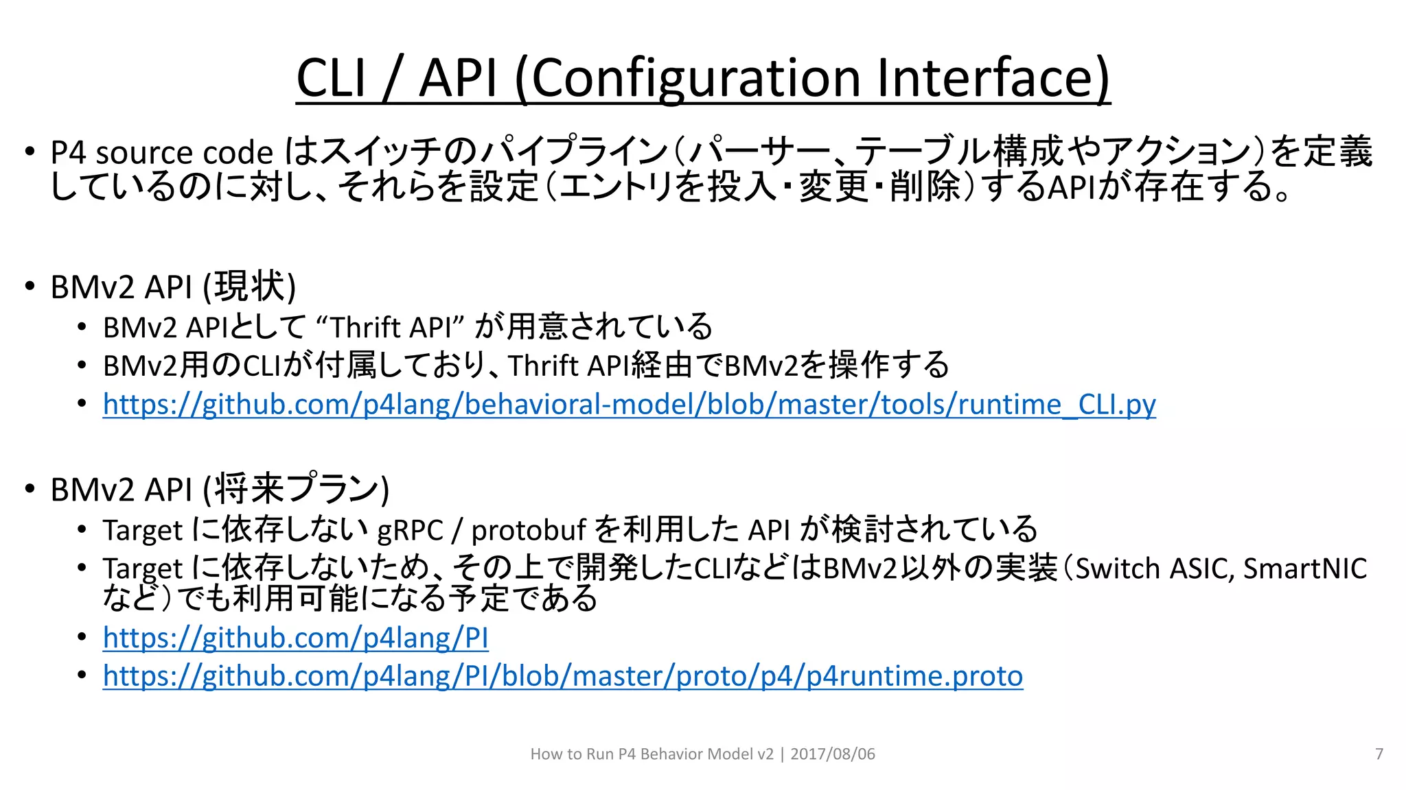 • P4 source code はスイッチのパイプライン（パーサー、テーブル構成やアクション）を定義
しているのに対し、それらを設定（エントリを投入・変更・削除）するAPIが存在する。
• BMv2 API (現状)
• BMv2 APIとして “Thrift API” が用意されている
• BMv2用のCLIが付属しており、Thrift API経由でBMv2を操作する
• https://github.com/p4lang/behavioral-model/blob/master/tools/runtime_CLI.py
• BMv2 API (将来プラン)
• Target に依存しない gRPC / protobuf を利用した API が検討されている
• Target に依存しないため、その上で開発したCLIなどはBMv2以外の実装（Switch ASIC, SmartNIC
など）でも利用可能になる予定である
• https://github.com/p4lang/PI
• https://github.com/p4lang/PI/blob/master/proto/p4/p4runtime.proto
How to Run P4 Behavior Model v2 | 2017/08/06 7
CLI / API (Configuration Interface)
 