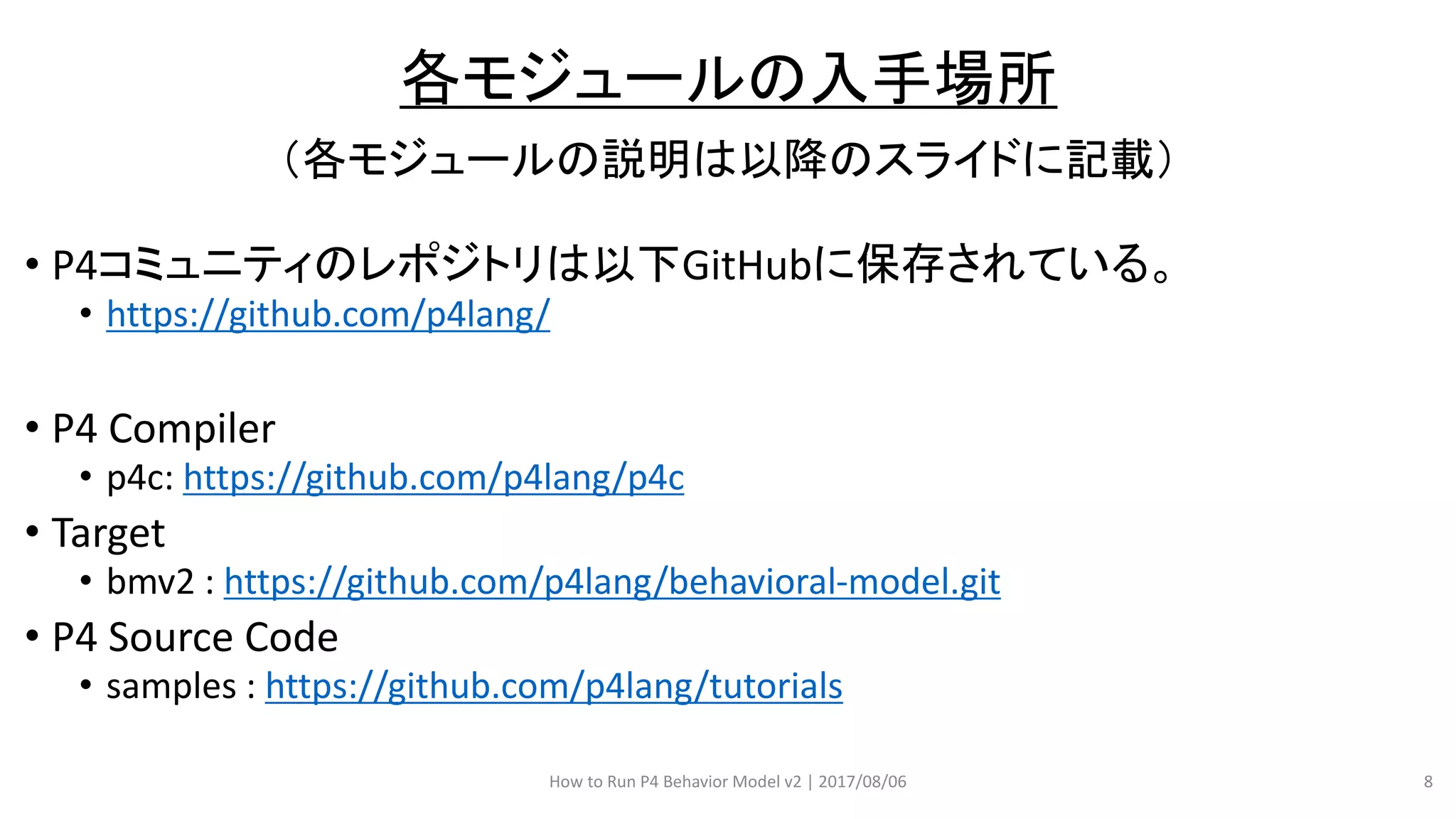 （各モジュールの説明は以降のスライドに記載）
• P4コミュニティのレポジトリは以下GitHubに保存されている。
• https://github.com/p4lang/
• P4 Compiler
• p4c: https://github.com/p4lang/p4c
• Target
• bmv2 : https://github.com/p4lang/behavioral-model.git
• P4 Source Code
• samples : https://github.com/p4lang/tutorials
How to Run P4 Behavior Model v2 | 2017/08/06 8
各モジュールの入手場所
 