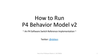How to Run
P4 Behavior Model v2
~ An P4 Software Switch Reference Implementation ~
Twitter: @ebiken
How to Run P4 Behavior Model v2 | 2017/08/06 1
 