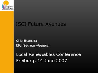 ISCI Future Avenues Local Renewables Conference Freiburg, 14 June 2007 Chiel Boonstra ISCI Secretary-General 