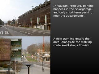 In Vauban, Freiburg, parking happens in the Solargarage, and only short term parking near the appartments. A new tramline enters the area. Alongside the walking route small shops flourish. 
