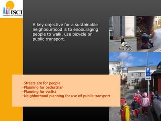 A key objective for a sustainable neighbourhood is to encouraging people to walk, use bicycle or public transport. Streets are for people Planning for pedestrian Planning for cyclist Neighborhood planning for use of public transport 