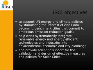 ISCI objectives to support UN energy and climate policies by stimulating the interest of cities into becoming benchmark cities that commit to ambitious emission reduction goals;  help cities systematically integrate renewable energy and energy efficient technologies and industries into environmental, economic and city planning;  and provide scientific support for the validation and design of effective measures and policies for Solar Cities. 