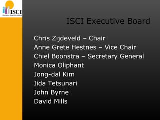 ISCI Executive Board Chris Zijdeveld – Chair Anne Grete Hestnes – Vice Chair Chiel Boonstra – Secretary General Monica Oliphant Jong-dal Kim Iida Tetsunari John Byrne David Mills 
