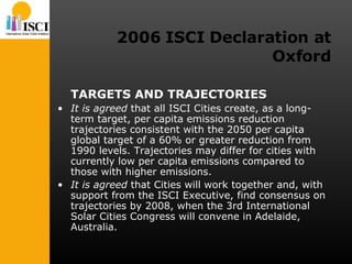 2006 ISCI Declaration at Oxford TARGETS AND TRAJECTORIES It is agreed  that all ISCI Cities create, as a long-term target, per capita emissions reduction trajectories consistent with the 2050 per capita global target of a 60% or greater reduction from 1990 levels. Trajectories may differ for cities with currently low per capita emissions compared to those with higher emissions. It is agreed  that Cities will work together and, with support from the ISCI Executive, find consensus on trajectories by 2008, when the 3rd International Solar Cities Congress will convene in Adelaide, Australia. 