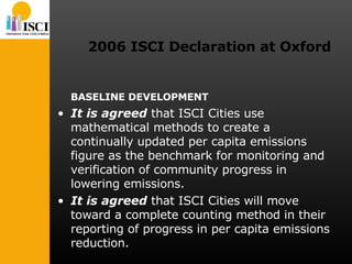 2006 ISCI Declaration at Oxford BASELINE DEVELOPMENT It is agreed  that ISCI Cities use mathematical methods to create a continually updated per capita emissions figure as the benchmark for monitoring and verification of community progress in lowering emissions. It is agreed  that ISCI Cities will move toward a complete counting method in their reporting of progress in per capita emissions reduction. 