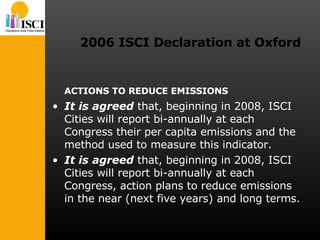 2006 ISCI Declaration at Oxford ACTIONS TO REDUCE EMISSIONS It is agreed  that, beginning in 2008, ISCI Cities will report bi-annually at each Congress their per capita emissions and the method used to measure this indicator. It is agreed  that, beginning in 2008, ISCI Cities will report bi-annually at each Congress, action plans to reduce emissions in the near (next five years) and long terms. 