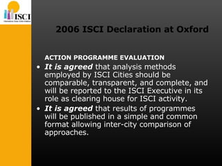 2006 ISCI Declaration at Oxford ACTION PROGRAMME EVALUATION It is agreed  that analysis methods employed by ISCI Cities should be comparable, transparent, and complete, and will be reported to the ISCI Executive in its role as clearing house for ISCI activity.  It is agreed  that results of programmes will be published in a simple and common format allowing inter-city comparison of approaches. 
