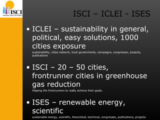 ISCI – ICLEI - ISES ICLEI – sustainability in general, political, easy solutions, 1000 cities exposure sustainability, cities network, local governments, campaigns, congresses, projects, publications ISCI – 20 – 50 cities, frontrunner cities in greenhouse gas reduction Helping the frontrunners to really achieve their goals. ISES – renewable energy, scientific sustainable energy, scientific, theoretical, technical, congresses, publications, projects 