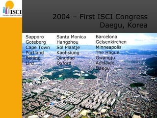 2004 – First ISCI Congress Daegu, Korea Sapporo Goteborg Cape Town Portland Beijing Linz Santa Monica Hangzhou Sol Plaatje Kaohsiung Qingdao Oxford Barcelona Gelsenkirchen Minneapolis The Hague Gwangju Adelaide Daegu 