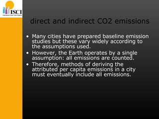 direct and indirect CO2 emissions Many cities have prepared baseline emission studies but these vary widely according to the assumptions used.  However, the Earth operates by a single assumption: all emissions are counted.  Therefore, methods of deriving the attributed per capita emissions in a city must eventually include all emissions.  