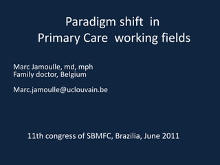 Paradigm shift in
      Primary Care working fields

Marc Jamoulle, md, mph
Family doctor, Belgium
Marc.jamoulle@uclouvain.be




   11th congress of SBMFC, Brazilia, June 2011
 
