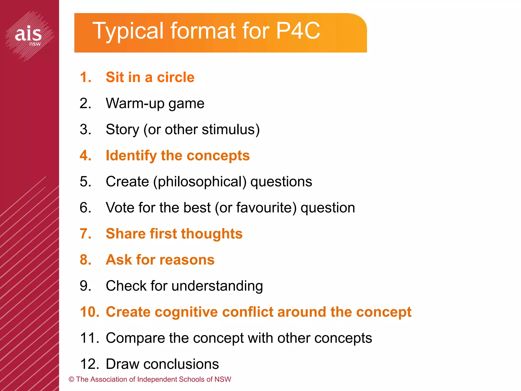 Typical format for P4C
   1. Sit in a circle
   2. Warm-up game
   3. Story (or other stimulus)
   4. Identify the concepts
   5. Create (philosophical) questions
   6. Vote for the best (or favourite) question
   7. Share first thoughts
   8. Ask for reasons
   9. Check for understanding
   10. Create cognitive conflict around the concept
   11. Compare the concept with other concepts
   12. Draw conclusions
© The Association of Independent Schools of NSW
 