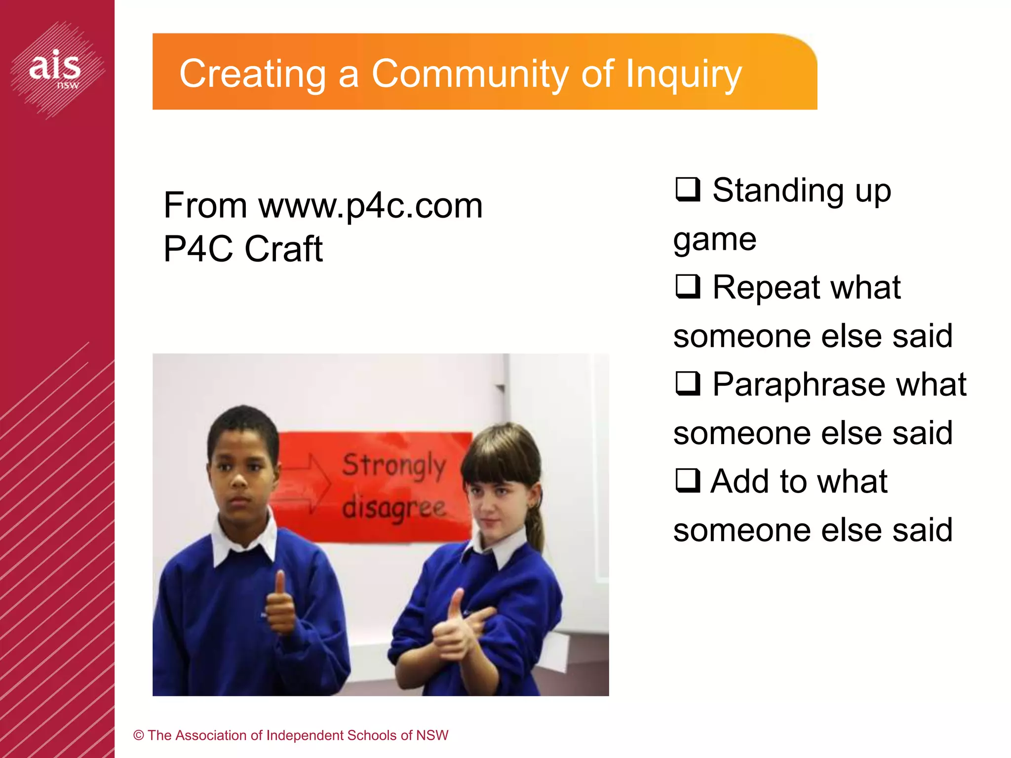 Creating a Community of Inquiry


    From www.p4c.com                               Standing up
    P4C Craft                                     game
                                                   Repeat what
                                                  someone else said
                                                   Paraphrase what
                                                  someone else said
                                                   Add to what
                                                  someone else said




© The Association of Independent Schools of NSW
 
