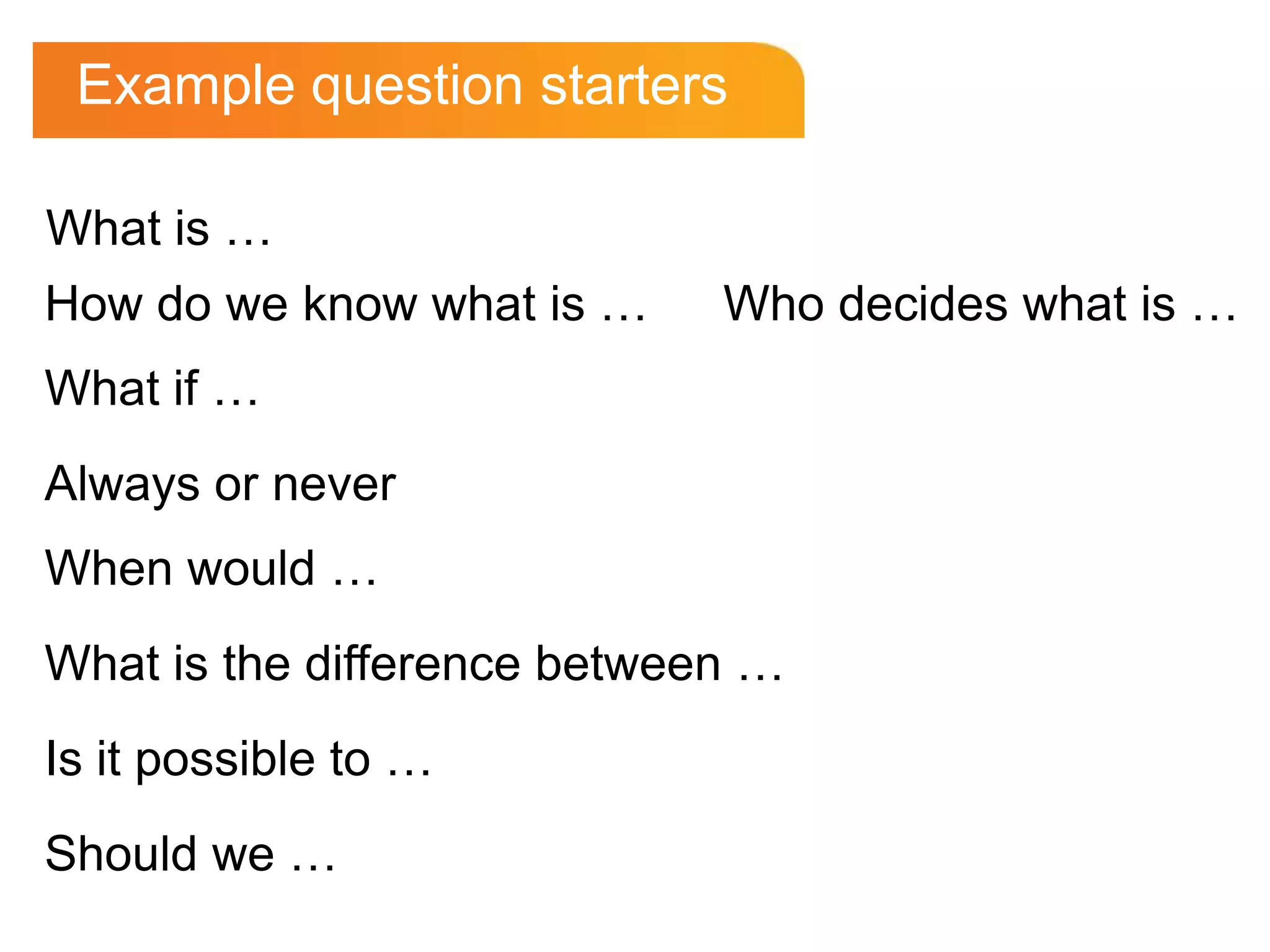 Example question starters

What is …
How do we know what is …     Who decides what is …
What if …
Always or never
When would …
What is the difference between …
Is it possible to …
Should we …
 