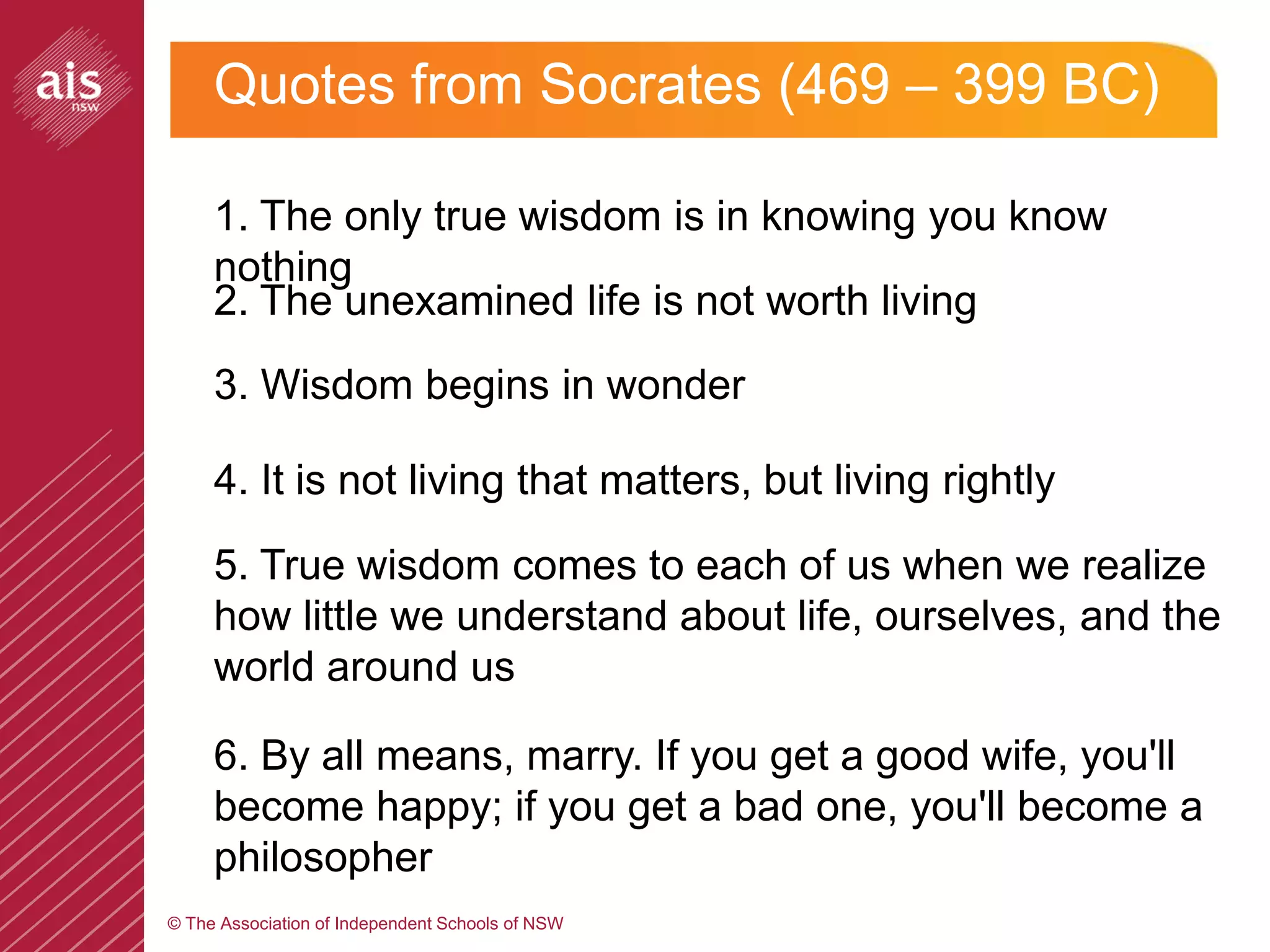 Quotes from Socrates (469 – 399 BC)

     1. The only true wisdom is in knowing you know
     nothing
     2. The unexamined life is not worth living
     3. Wisdom begins in wonder

     4. It is not living that matters, but living rightly

     5. True wisdom comes to each of us when we realize
     how little we understand about life, ourselves, and the
     world around us

     6. By all means, marry. If you get a good wife, you'll
     become happy; if you get a bad one, you'll become a
     philosopher
© The Association of Independent Schools of NSW
 