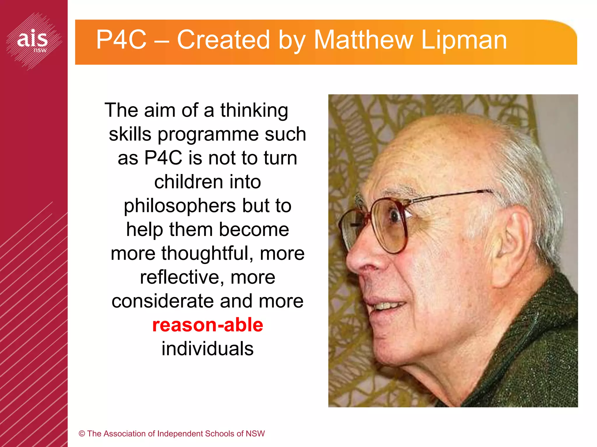 P4C – Created by Matthew Lipman

      The aim of a thinking
      skills programme such
        as P4C is not to turn
             children into
         philosophers but to
         help them become
       more thoughtful, more
           reflective, more
       considerate and more
            reason-able
              individuals



© The Association of Independent Schools of NSW
 