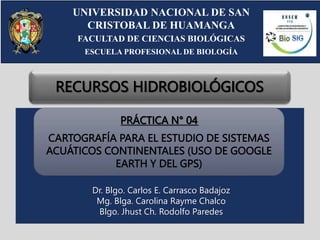 PRÁCTICA N° 04
CARTOGRAFÍA PARA EL ESTUDIO DE SISTEMAS
ACUÁTICOS CONTINENTALES (USO DE GOOGLE
EARTH Y DEL GPS)
UNIVERSIDAD NACIONAL DE SAN
CRISTOBAL DE HUAMANGA
FACULTAD DE CIENCIAS BIOLÓGICAS
ESCUELA PROFESIONAL DE BIOLOGÍA
RECURSOS HIDROBIOLÓGICOS
Dr. Blgo. Carlos E. Carrasco Badajoz
Mg. Blga. Carolina Rayme Chalco
Blgo. Jhust Ch. Rodolfo Paredes
 
