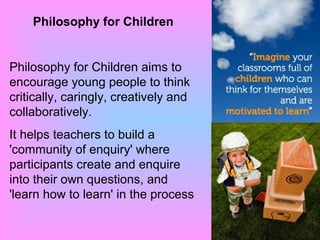 Philosophy for Children
Philosophy for Children aims to
encourage young people to think
critically, caringly, creatively and
collaboratively.
It helps teachers to build a
'community of enquiry' where
participants create and enquire
into their own questions, and
'learn how to learn' in the process
 