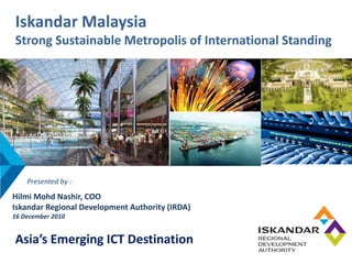 Iskandar Malaysia
Strong Sustainable Metropolis of International Standing




    Presented by : 
Hilmi Mohd Nashir, COO
Iskandar Regional Development Authority (IRDA)
16 December 2010


Asia’s Emerging ICT Destination
 