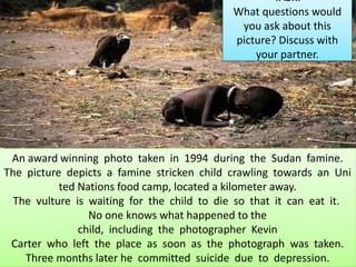 An award winning photo taken in 1994 during the Sudan famine.
The picture depicts a famine stricken child crawling towards an Uni
ted Nations food camp, located a kilometer away.
The vulture is waiting for the child to die so that it can eat it.
No one knows what happened to the
child, including the photographer Kevin
Carter who left the place as soon as the photograph was taken.
Three months later he committed suicide due to depression.
TASK:
What questions would
you ask about this
picture? Discuss with
your partner.
 