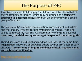 The Purpose of P4C
A central concept of philosophy for children work has been that of
the ‘community of inquiry’, which ma...
