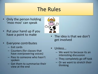 The Rules
• Only the person holding
‘moo moo’ can speak
• Put your hand up if you
have a point to make
• Everyone contribu...