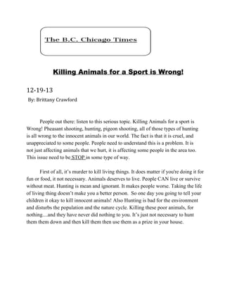 Killing Animals for a Sport is Wrong!
12-19-13
By: Brittany Crawford

People out there: listen to this serious topic. Killing Animals for a sport is
Wrong! Pheasant shooting, hunting, pigeon shooting, all of those types of hunting
is all wrong to the innocent animals in our world. The fact is that it is cruel, and
unappreciated to some people. People need to understand this is a problem. It is
not just affecting animals that we hurt, it is affecting some people in the area too.
This issue need to be STOP in some type of way.
First of all, it’s murder to kill living things. It does matter if you're doing it for
fun or food, it not necessary. Animals deserves to live. People CAN live or survive
without meat. Hunting is mean and ignorant. It makes people worse. Taking the life
of living thing doesn’t make you a better person.  So one day you going to tell your
children it okay to kill innocent animals! Also Hunting is bad for the environment
and disturbs the population and the nature cycle. Killing these poor animals, for
nothing....and they have never did nothing to you. It’s just not necessary to hunt
them them down and then kill them then use them as a prize in your house.

 