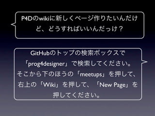 P4Dのwikiに新しくページ作りたいんだけ
   ど、どうすればいいんだっけ？


  GitHubのトップの検索ボックスで
 「prog4designer」で検索してください。
そこから下のほうの「meetups」を押して、
右上の「Wiki」を押して、「New Page」を
       押してください。
 