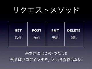 リクエストメソッド

 GET     POST   PUT    DELETE

 取得      作成     更新      削除



       基本的にはこの4つだけ!!
例えば「ログインする」という操作はない
 