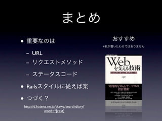 まとめ
• 重要なのは                                       おすすめ
                                           ※私が書いたわけではありません

 - URL
 - リクエストメソッド

 - ステータスコード

• Railsスタイルに従えば楽
• つづく？
http://d.hatena.ne.jp/tkawa/searchdiary?
              word=*[rest]
 