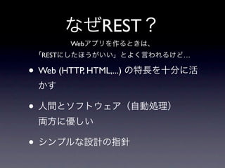 なぜREST？
       Webアプリを作るときは、
 「RESTにしたほうがいい」とよく言われるけど…

• Web (HTTP, HTML,...) の特長を十分に活
 かす

• 人間とソフトウェア（自動処理）
 両方に優しい

• シンプルな設計の指針
 