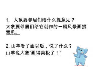 1. 大象要邻居们给什么提意见？
大象要邻居们给它创作的一幅风景画提
意见。
2. 山羊看了画以后，说了什么？
山羊说大象“画得美极了！”
 