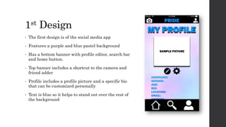 1st Design
• The first design is of the social media app
• Features a purple and blue pastel background
• Has a bottom banner with profile editor, search bar
and home button.
• Top banner includes a shortcut to the camera and
friend adder
• Profile includes a profile picture and a specific bio
that can be customized personally
• Text is blue so it helps to stand out over the rest of
the background
 