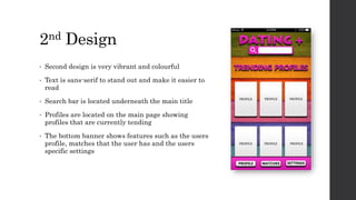2nd Design
• Second design is very vibrant and colourful
• Text is sans-serif to stand out and make it easier to
read
• Search bar is located underneath the main title
• Profiles are located on the main page showing
profiles that are currently tending
• The bottom banner shows features such as the users
profile, matches that the user has and the users
specific settings
 