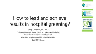 How to lead and achieve
results in hospital greening?
Dong Chun Shin, MD, PhD
Professor/Director, Department of Preventive Medicine
/Institute of Environmental Research,
President, Korea Society for Green Hospitals
dshin5@yuhs.ac
 