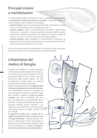 GLIINTERVENTIPRECOCINELLASCHIZOFRENIAIltestointegraledellalineaguidaèconsultabilenelsitointernethttp://www.snlg-iss.it
2
Principali sintomi
e manifestazioni
La sintomatologia della schizofrenia è varia e si presenta con intensità
e combinazioni diverse da persona a persona. In generale i principali
sintomi possono essere suddivisi in tre tipologie:
- sintomi positivi, legati ad un’alterazione del modo di percepire il mondo
intorno a sé (allucinazioni, deliri, pensieri persecutori...);
- sintomi negativi, legati a un cambiamento nel modo di agire (scarsa
motivazione, mancanza di interessi, asocialità e solitudine, ridotta capacità
di attenzione, difficoltà nel parlare e nel sostenere un discorso, perdita di
iniziativa, chiusura in se stessi, scarsa cura del proprio aspetto...);
- sintomi cognitivi, legati a problemi di concentrazione, di memoria e di
apprendimento che possono comportare per il paziente ulteriori difficoltà
di comunicazione e di relazione con gli altri.
La schizofrenia può quindi compromettere e modificare il modo di pensare,
di provare emozioni e di comportarsi tipico del singolo individuo.
L’importanza del
medico di famiglia
Il medico di famiglia ha un ruolo importante
nellaformulazionedelladiagnosidischizofrenia;
è lui infatti il primo a dover valutare se i sintomi
del paziente possono far pensare a una fase
prodromica della malattia oppure, nel caso
di adolescenti e giovani adulti, se si tratta di
semplici problemi legati allo sviluppo.
La prima cosa da fare è cercare di approfondire
il racconto del paziente o dei suoi familiari,
per comprendere e valutare la situazione. In
caso di sospetta schizofrenia, il medico di base
deve affidare il paziente ai Centri di salute
mentale che fanno riferimento alle ASL,
per una valutazione più approfondita. Qui è
presente un équipe di professionisti (psichiatri,
psicologi, assistenti sociali, infermieri...) con
esperienza nel trattamento di disturbi psicotici
che possono seguire al meglio i pazienti e le
loro famiglie.
È opportuno inoltre che il medico di fa-
miglia non perda di vista il paziente e che
rimanga informato in quanto persona di fi-
ducia sia del paziente che dei suoi familiari. È
proprio lui che, sulla base delle valutazioni fatte
da uno specialista, ha il compito di valutare e
chiarire loro il percorso da intraprendere.
2
 